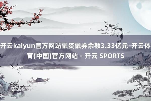 开云kaiyun官方网站融资融券余额3.33亿元-开云体育(中国)官方网站 - 开云 SPORTS