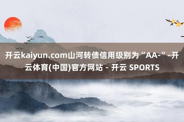 开云kaiyun.com山河转债信用级别为“AA-”-开云体育(中国)官方网站 - 开云 SPORTS