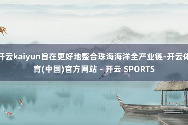 开云kaiyun旨在更好地整合珠海海洋全产业链-开云体育(中国)官方网站 - 开云 SPORTS