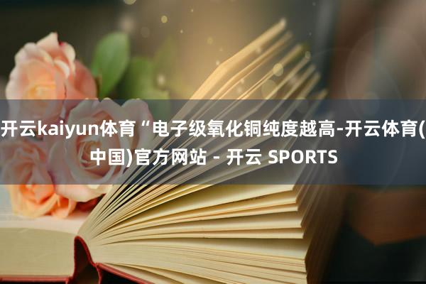 开云kaiyun体育“电子级氧化铜纯度越高-开云体育(中国)官方网站 - 开云 SPORTS