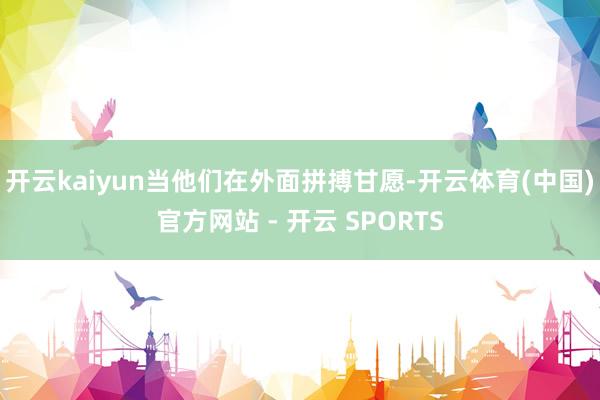 开云kaiyun当他们在外面拼搏甘愿-开云体育(中国)官方网站 - 开云 SPORTS