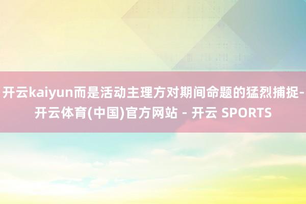 开云kaiyun而是活动主理方对期间命题的猛烈捕捉-开云体育(中国)官方网站 - 开云 SPORTS
