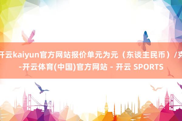 开云kaiyun官方网站报价单元为元(东谈主民币)/克-开云体育(中国)官方网站 - 开云 SPORTS