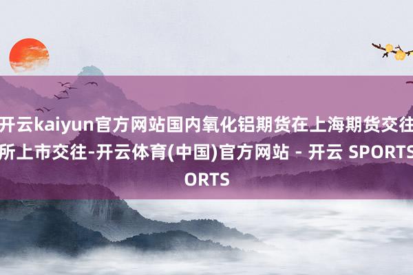 开云kaiyun官方网站国内氧化铝期货在上海期货交往所上市交往-开云体育(中国)官方网站 - 开云 SPORTS