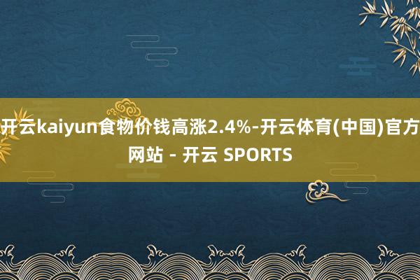 开云kaiyun食物价钱高涨2.4%-开云体育(中国)官方网站 - 开云 SPORTS