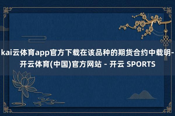 kai云体育app官方下载在该品种的期货合约中载明-开云体育(中国)官方网站 - 开云 SPORTS