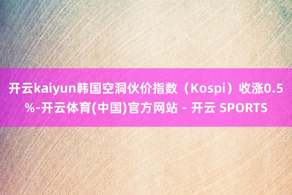 开云kaiyun韩国空洞伙价指数（Kospi）收涨0.5%-开云体育(中国)官方网站 - 开云 SPORTS