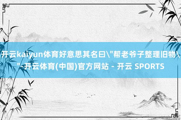 开云kaiyun体育好意思其名曰