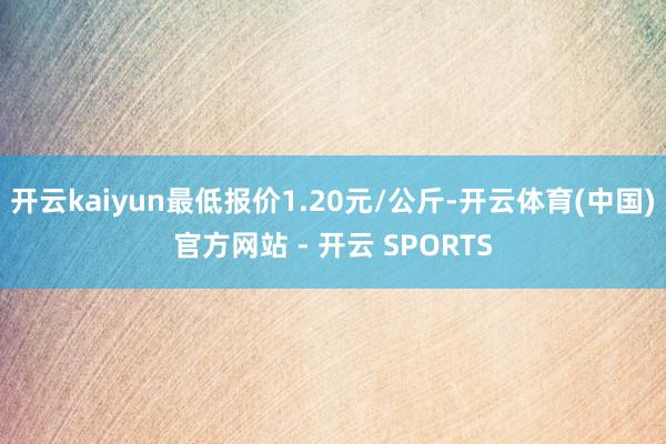 开云kaiyun最低报价1.20元/公斤-开云体育(中国)官方网站 - 开云 SPORTS