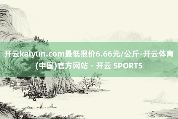 开云kaiyun.com最低报价6.66元/公斤-开云体育(中国)官方网站 - 开云 SPORTS