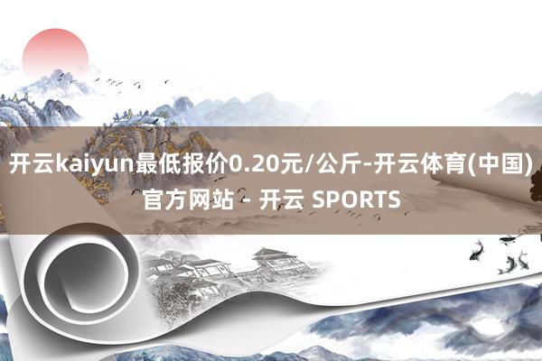 开云kaiyun最低报价0.20元/公斤-开云体育(中国)官方网站 - 开云 SPORTS