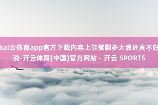kai云体育app官方下载内容上能掀翻多大浪还真不好说-开云体育(中国)官方网站 - 开云 SPORTS