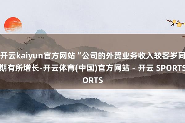 开云kaiyun官方网站“公司的外贸业务收入较客岁同期有所增长-开云体育(中国)官方网站 - 开云 SPORTS