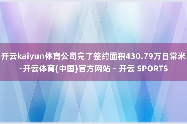 开云kaiyun体育公司完了签约面积430.79万日常米-开云体育(中国)官方网站 - 开云 SPORTS