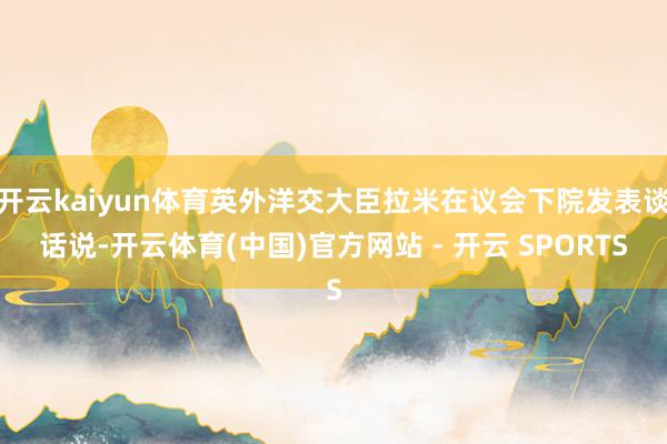 开云kaiyun体育英外洋交大臣拉米在议会下院发表谈话说-开云体育(中国)官方网站 - 开云 SPORTS