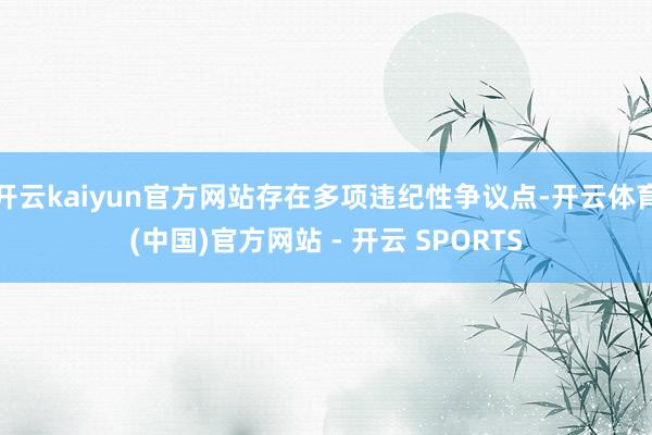 开云kaiyun官方网站存在多项违纪性争议点-开云体育(中国)官方网站 - 开云 SPORTS