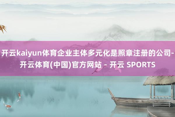 开云kaiyun体育企业主体多元化是照章注册的公司-开云体育(中国)官方网站 - 开云 SPORTS