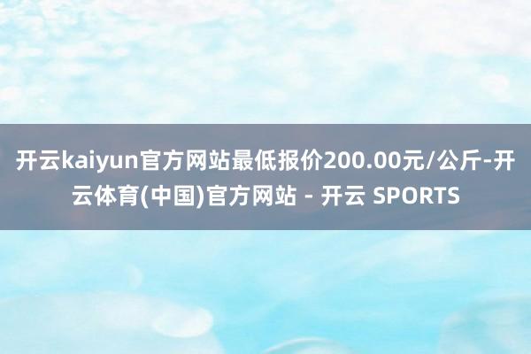开云kaiyun官方网站最低报价200.00元/公斤-开云体育(中国)官方网站 - 开云 SPORTS