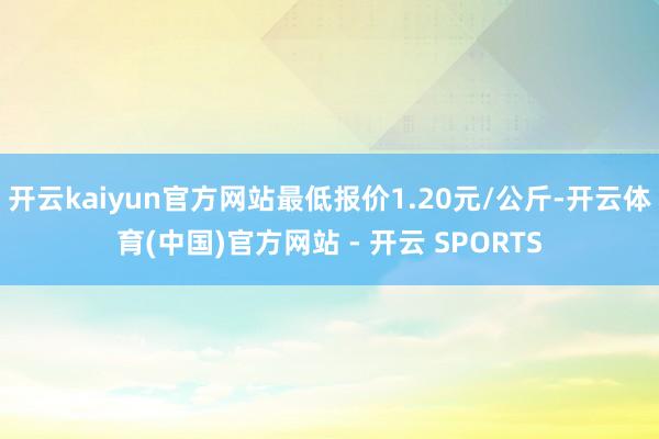 开云kaiyun官方网站最低报价1.20元/公斤-开云体育(中国)官方网站 - 开云 SPORTS