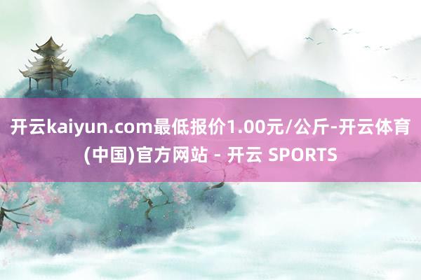开云kaiyun.com最低报价1.00元/公斤-开云体育(中国)官方网站 - 开云 SPORTS