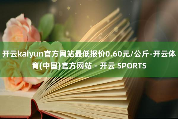 开云kaiyun官方网站最低报价0.60元/公斤-开云体育(中国)官方网站 - 开云 SPORTS