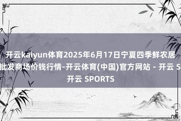 开云kaiyun体育2025年6月17日宁夏四季鲜农居品空洞批发商场价钱行情-开云体育(中国)官方网站 - 开云 SPORTS