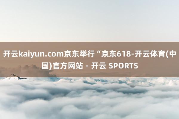 开云kaiyun.com京东举行“京东618-开云体育(中国)官方网站 - 开云 SPORTS