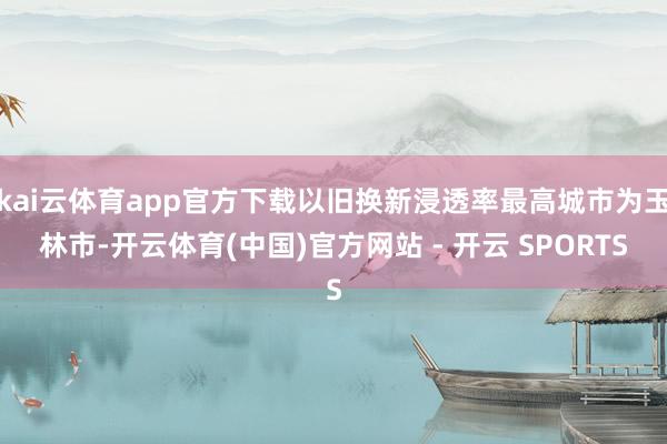 kai云体育app官方下载以旧换新浸透率最高城市为玉林市-开云体育(中国)官方网站 - 开云 SPORTS