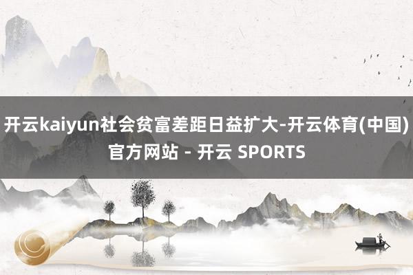 开云kaiyun社会贫富差距日益扩大-开云体育(中国)官方网站 - 开云 SPORTS