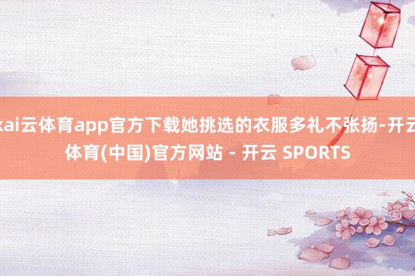 kai云体育app官方下载她挑选的衣服多礼不张扬-开云体育(中国)官方网站 - 开云 SPORTS