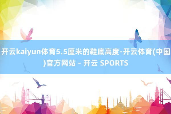 开云kaiyun体育5.5厘米的鞋底高度-开云体育(中国)官方网站 - 开云 SPORTS