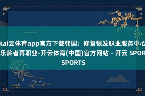 kai云体育app官方下载韩国：修复银发职业服务中心 助乐龄者再职业-开云体育(中国)官方网站 - 开云 SPORTS