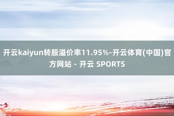 开云kaiyun转股溢价率11.95%-开云体育(中国)官方网站 - 开云 SPORTS