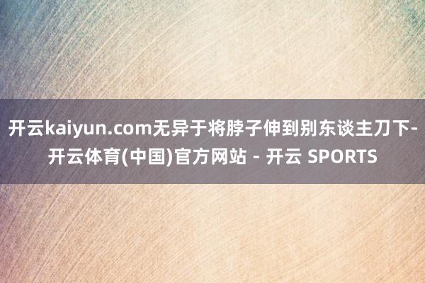 开云kaiyun.com无异于将脖子伸到别东谈主刀下-开云体育(中国)官方网站 - 开云 SPORTS