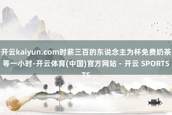 开云kaiyun.com时薪三百的东说念主为杯免费奶茶等一小时-开云体育(中国)官方网站 - 开云 SPORTS