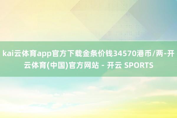 kai云体育app官方下载金条价钱34570港币/两-开云体育(中国)官方网站 - 开云 SPORTS
