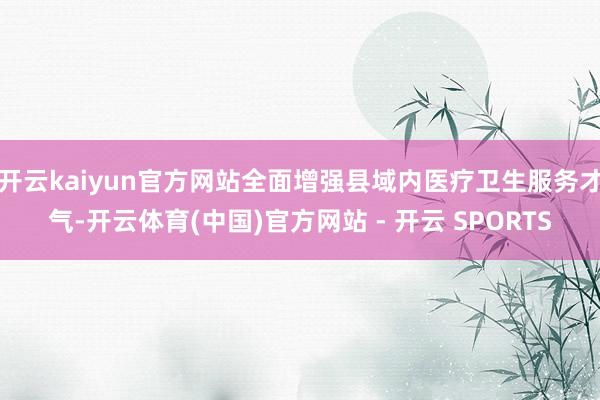 开云kaiyun官方网站全面增强县域内医疗卫生服务才气-开云体育(中国)官方网站 - 开云 SPORTS