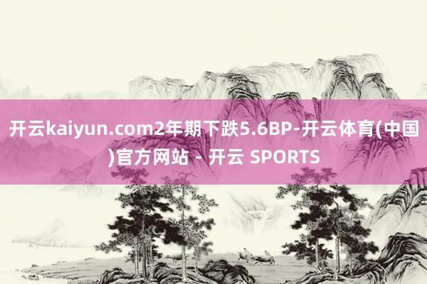 开云kaiyun.com2年期下跌5.6BP-开云体育(中国)官方网站 - 开云 SPORTS