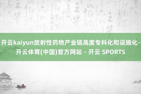 开云kaiyun放射性药物产业链高度专科化和设施化-开云体育(中国)官方网站 - 开云 SPORTS