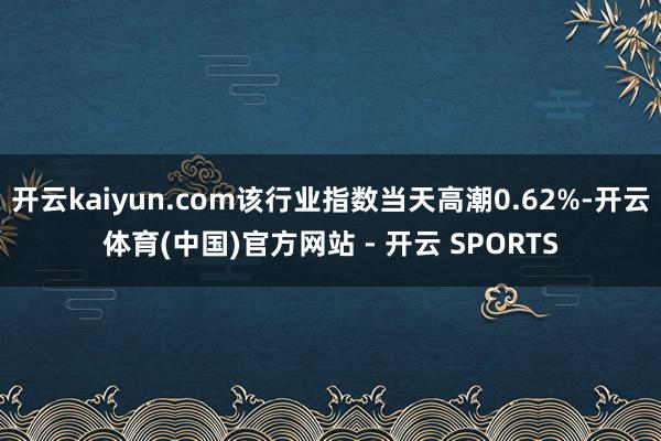 开云kaiyun.com该行业指数当天高潮0.62%-开云体育(中国)官方网站 - 开云 SPORTS