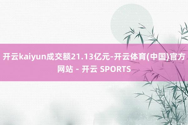 开云kaiyun成交额21.13亿元-开云体育(中国)官方网站 - 开云 SPORTS