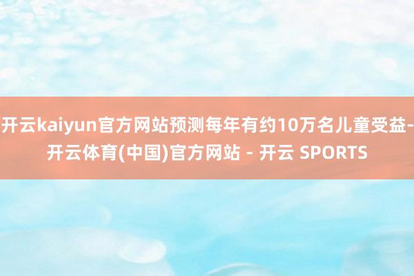 开云kaiyun官方网站预测每年有约10万名儿童受益-开云体育(中国)官方网站 - 开云 SPORTS