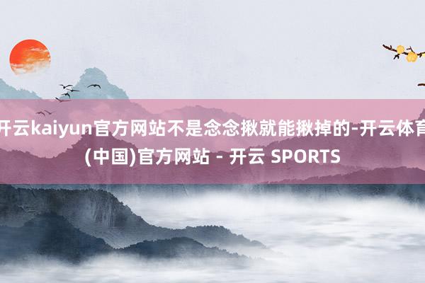 开云kaiyun官方网站不是念念揪就能揪掉的-开云体育(中国)官方网站 - 开云 SPORTS