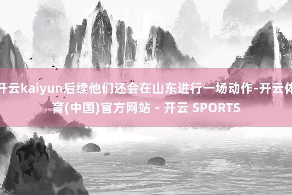 开云kaiyun后续他们还会在山东进行一场动作-开云体育(中国)官方网站 - 开云 SPORTS