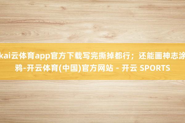 kai云体育app官方下载写完撕掉都行；还能画神志涂鸦-开云体育(中国)官方网站 - 开云 SPORTS