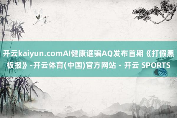 开云kaiyun.comAI健康诓骗AQ发布首期《打假黑板报》-开云体育(中国)官方网站 - 开云 SPORTS