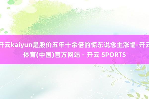 开云kaiyun是股价五年十余倍的惊东说念主涨幅-开云体育(中国)官方网站 - 开云 SPORTS