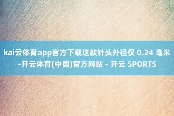 kai云体育app官方下载这款针头外径仅 0.24 毫米-开云体育(中国)官方网站 - 开云 SPORTS