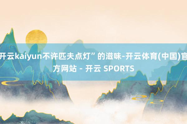 开云kaiyun不许匹夫点灯”的滋味-开云体育(中国)官方网站 - 开云 SPORTS