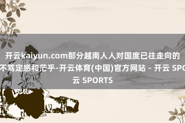 开云kaiyun.com部分越南人人对国度已往走向的那种不笃定感和茫乎-开云体育(中国)官方网站 - 开云 SPORTS